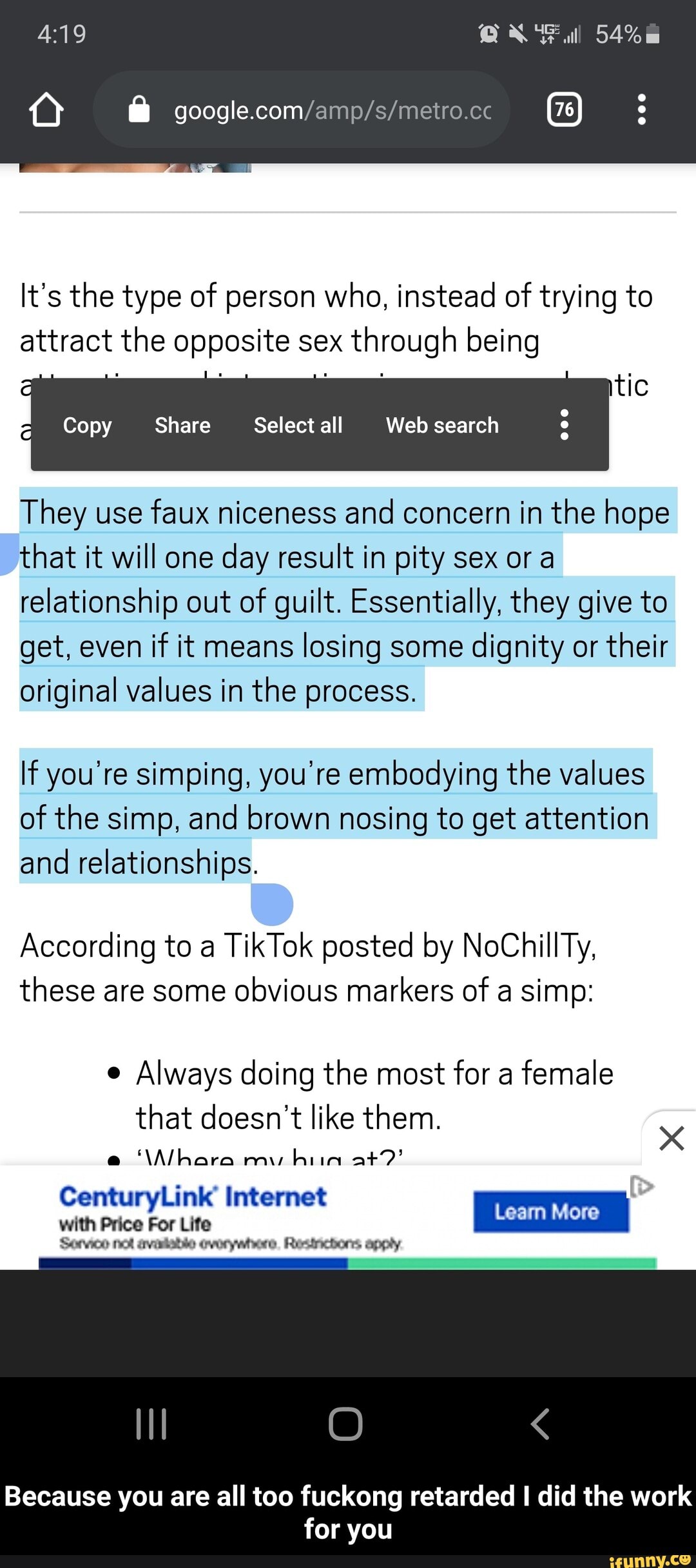 O A google.com/amp/s/metro.cc
It's the type of person who, instead of trying to
attract the opposite sex
through being
o tic
Copy
They use
faux niceness and concern in the hope
that it will one
day result in pity sex or a
relationship out of guilt. Essentially, they give to
get, even
if it means
losing some
dignity or
their
original values in the process.
If you're simping, you're embodying the values
of the simp, and brown nosing to get attention
and relationships.
According to a
these are some
obvious markers of a simp:
e
Always doing the most for a
female
that doesn't like them.
CenturyLink Internet
with Price For Life
Senco net avaliable (vorywhere, Resinchons apply - Because you are all too fuckong retarded I did the work for you