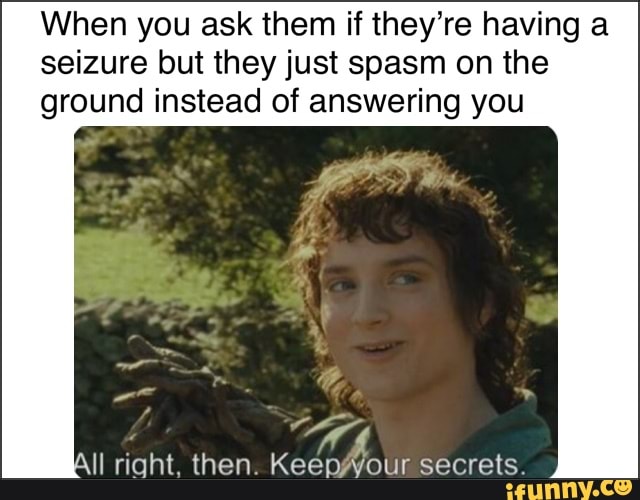 When you ask them if they’re having a seizure but they just spasm on ...