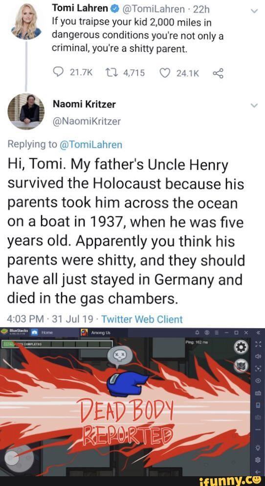 Tomi Lahren @ @TomiLahren
If you traipse your kid 2,000 miles in dangerous conditions you're not only a criminal, you're a shitty parent.
241K
Naomi Kritzer
@Naomikritzer
Replying to @TomiLahren
Hi, Tomi. My father's Uncle Henry survived the Holocaust because his parents took him across the ocean on a boat in 1937, when he was five years old. Apparently you think his parents were shitty, and they should have all just stayed in Germany and died in the gas chambers.
PM 31 Jul 19 Twitter Web Client