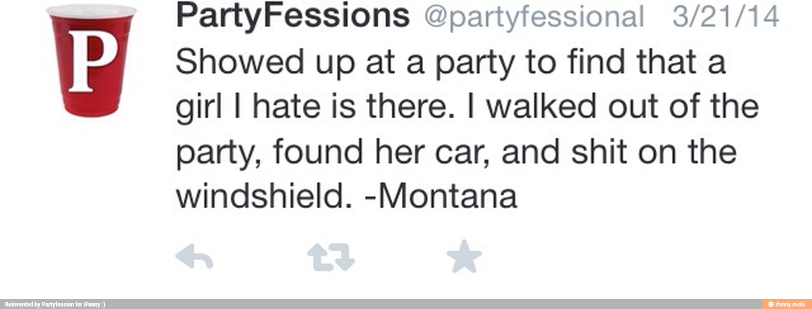 Showed up at a party to find that a
girl I hate is there. I walked out of the
party, found her car, and shit on the
windshield. -Montana
