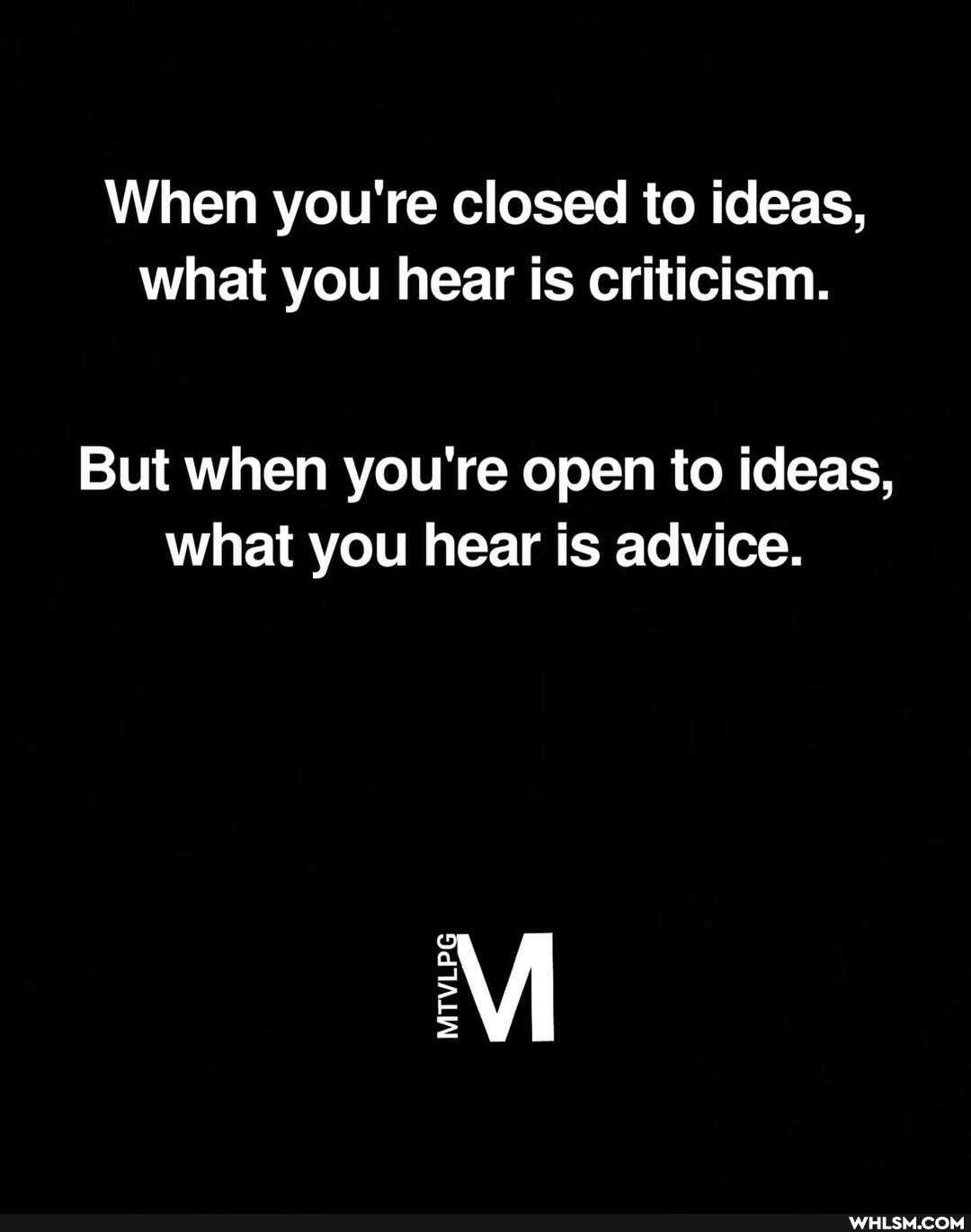 When you're closed to ideas, what you hear is criticism.
But when you're open to ideas, what you hear is advice.
MTVLEG