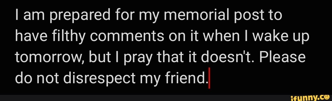 am prepared for my memorial post to have filthy comments on it when I wake up tomorrow, but I pray that it doesn't. Please do not disrespect my friend.