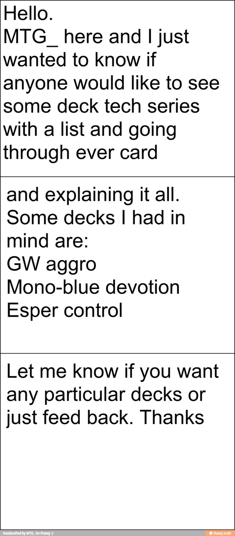 Hello.
MTG_ here and I just
wanted to know if
anyone would like to see
some deck tech series
with a list and going
through ever card
and explaining it all.
Some decks I had in
mind are:
GW aggro
Mono-blue devotion
Esper control
Let me know if you want
any particular decks or
just feed back. Thanks