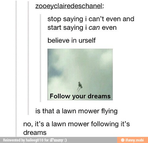 zooeyclairedeschanel:
stop saying i can't even and
start saying i can even
believe in urself
I Follow your dreams,
is that a lawn mower flying
no, it's a lawn mower following it's
dreams