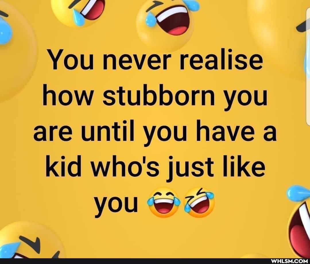 "oe d
You never realise how stubborn you
are until you have a kid who's just like you @