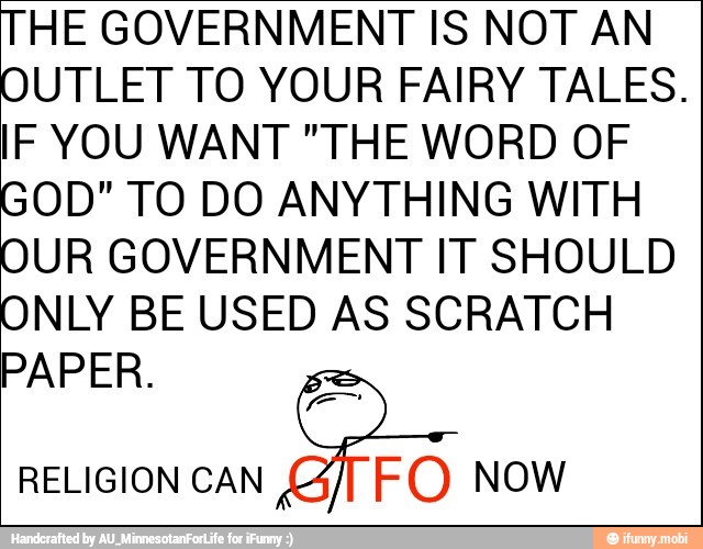 HE GOVERNMENT IS NOT AN
UTLET TO YOUR FAIRY TALES.
IF YOU WANT "THE WORD OF
OD" TO DO ANYTHING WITH
UR GOVERNMENT IT SHOULD
NLY BE USED AS SCRATCH
PAPER.
RELIGION CAN
5
FO Now