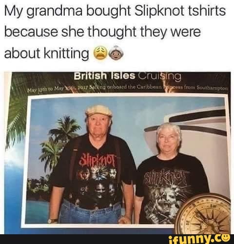 My grandma bought Slipknot tshirts
because she thought they were
about kata Deo