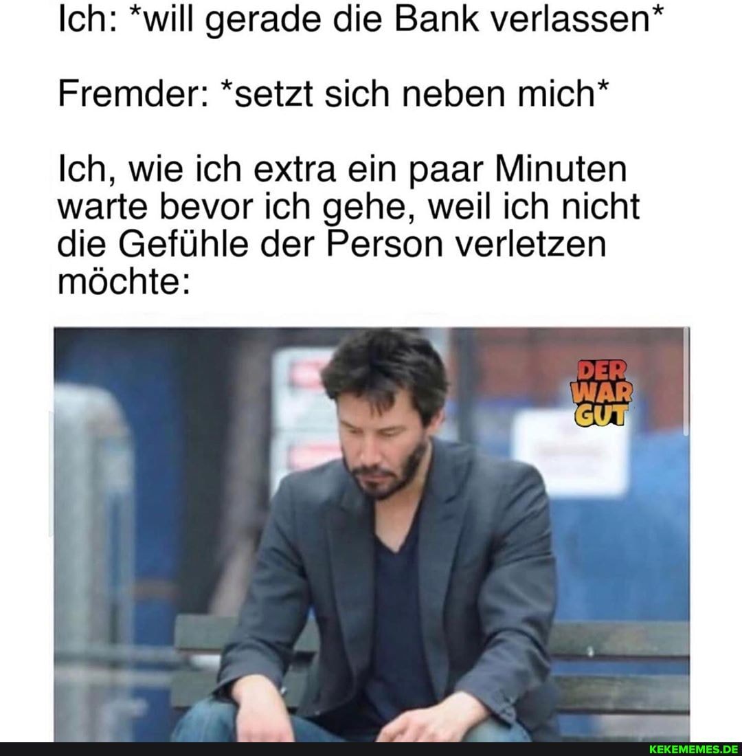 Ich: *will gerade die Bank verlassen*
Fremder: *setzt sich neben mich*
Ich, wie ich extra ein paar Minuten warte bevor ich gehe, weil ich nicht die Gefühle der Person verletzen möchte: