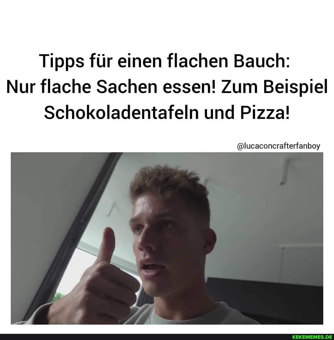 Tipps für einen flachen Bauch:
Nur flache Sachen essen! Zum Beispiel
Schokoladentafeln und Pizza!
@lucaconcrafterfanboy