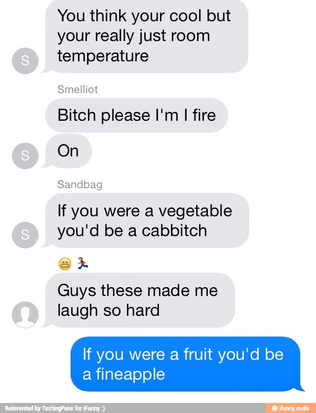 You think your cool but
your really just room
temperature
Bitch please I'm I fire
On
If you were a vegetable
you'd be a cabbitch
Guys these made me
laugh so hard
If you were a fruit you'd be
a fineapple