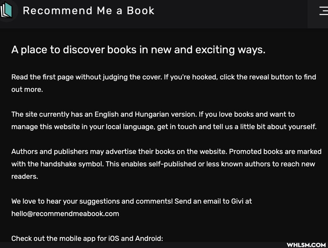 Recommend Me a Book
A place to discover books in new and exciting ways.
Read the first page without judging the cover. If you're hooked, click the reveal button to find
iL
out more.
The site currently has an English and Hungarian version. If you love books and want to
manage this website in your local language, get in touch and tell us a little bit about yourself.
Authors and publishers may advertise their books on the website. Promoted books are marked with the handshake symbol. This enables self-published or less known authors to reach new
readers.
We love to hear your suggestions and comments! Send an email to Givi at
Check out the mobile app for iOS and Android: