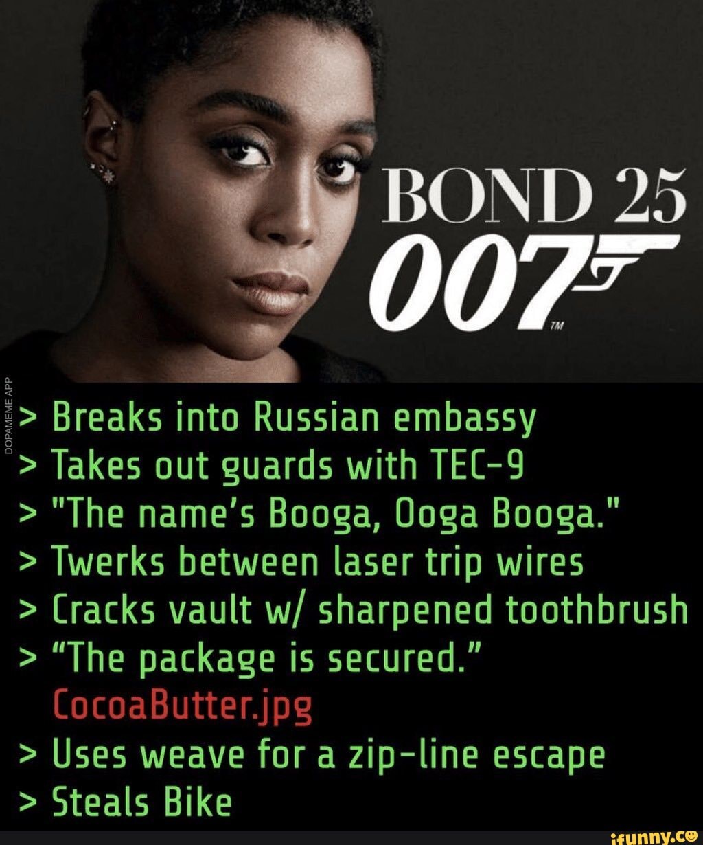 48 BOND 25
007" Breaks into Russian embassy Takes out guards with TEC-9 "The name's Booga, Doga Booga." Twerks between laser trip wires Cracks vault w/ sharpened toothbrush "The package is secured." Uses weave for a zip-line escape Steals Bike