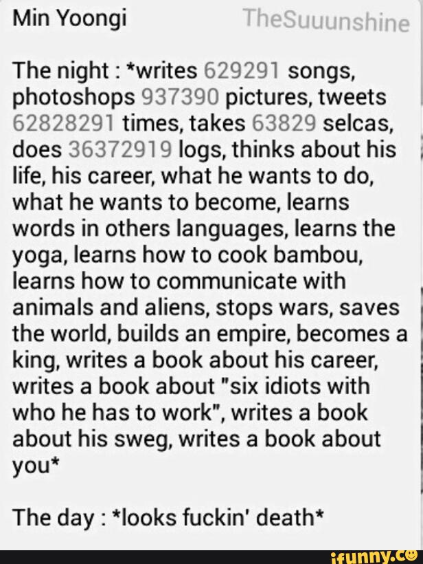 Min Yoongi
The night : *writes 629291 songs,
photoshops 937390 pictures, tweets
62828291 times,takes 63829 selcas,
.
does 36372919 logs, thinks about his ;
life, his career, what he wants to do,
what he wants to become, learns
words in others languages, learns the
yoga, learns how to cook bambou,
learns how to communicate with
.
animals and aliens, stops wars, saves I
the world, builds an empire, becomes a
king, writes a book about his career,
I
writes a book about "six idiots with
I
who he has to work", writes a book
about his sweg, writes a book about ‘
you*
I
The day : *Iooks fuckin' death*