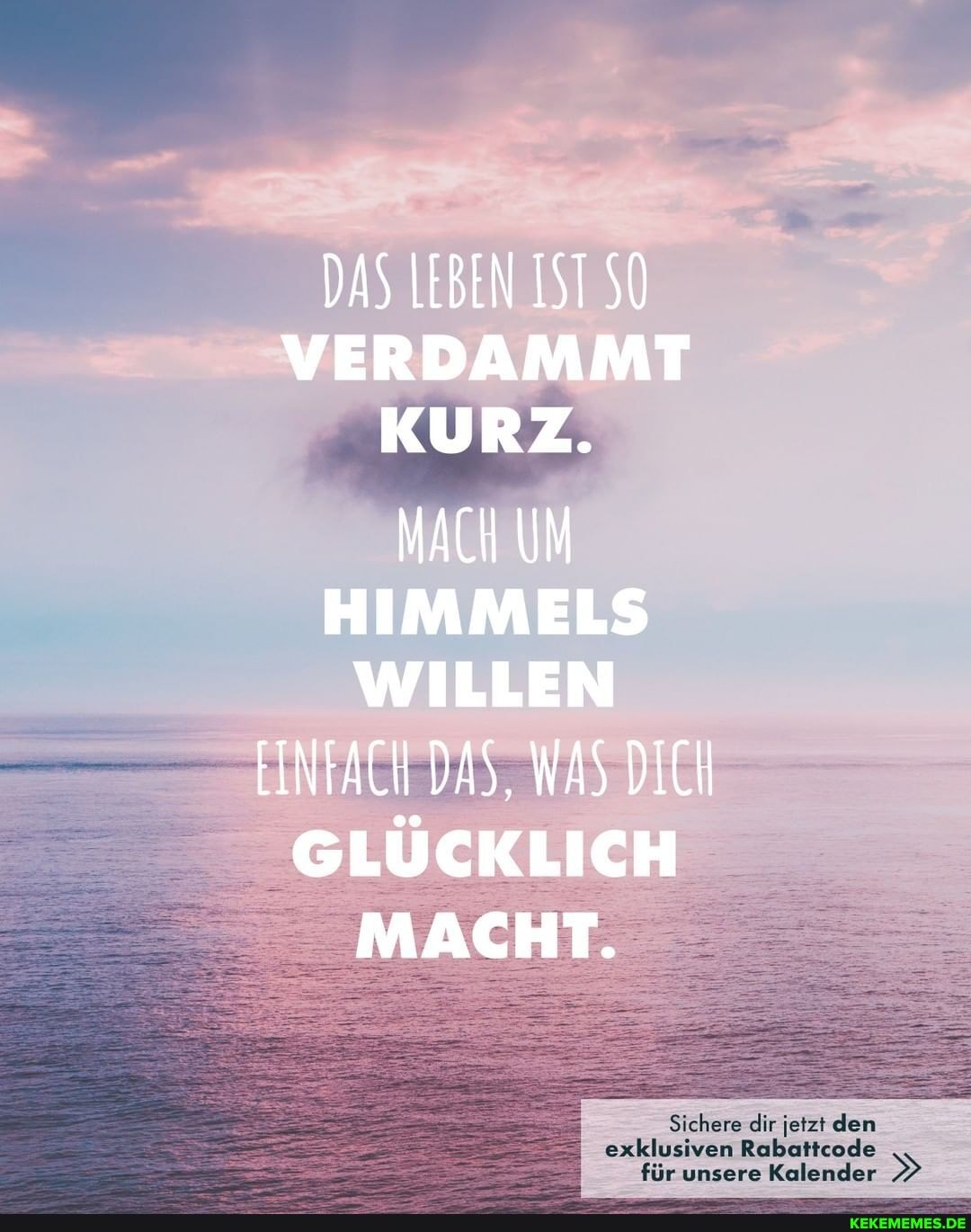 DAS LEBEN IST VERDAMMT KURZ.
MACH UM HIMMELS WILLEN EINFACH DAS, WAS DICH GLÜCKLICH MACHT.
Sichere dir jetzt den
exklusiven Rabattcode
für unsere Kalender