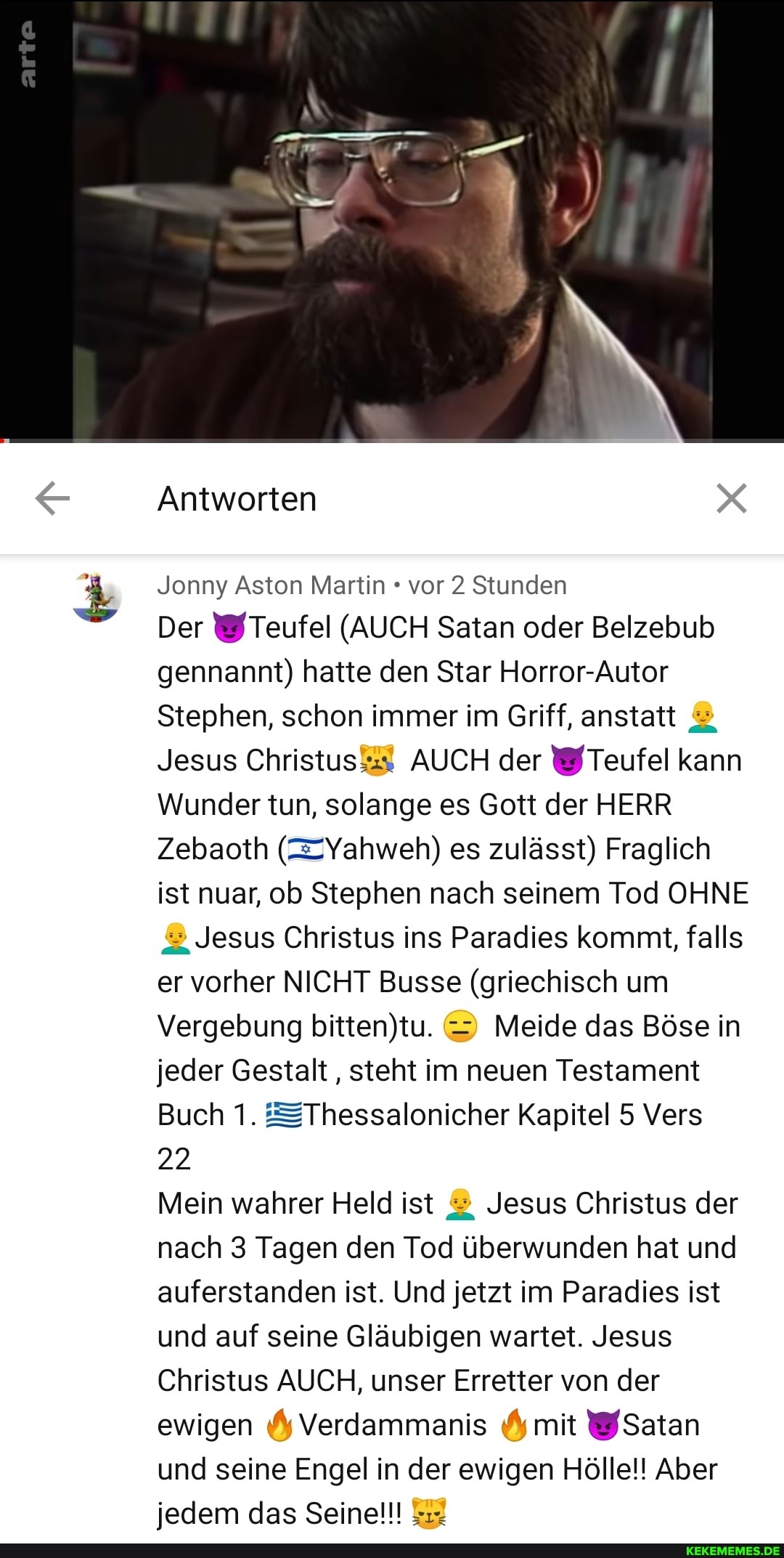 arte
Antworten
Jonny Aston Martin vor 2 Stunden
Der \&/Teufel (AUCH Satan oder Belzebub gennanmnt) hatte den Star Horror-Autor
Stephen, schon immer im Griff, anstatt &
Jesus Christus&$ AUCH der Teufel kann
Wunder tun, solange es Gott der HERR Zebaoth (=Yahweh) es zulässt) Fraglich ist nuar, ob Stephen nach seinem Tod OHNE Jesus Christus ins Paradies kommt, falls er vorher NICHT Busse (griechisch um
Vergebung & Meide das Böse in jeder Gestalt, steht im neuen Testament
Buch 1. =Thessalonicher Kapitel 5 Vers
22
Mein wahrer Held ist Jesus Christus der nach 3 Tagen den Tod überwunden hat und auferstanden ist. Und jetzt im Paradies ist und auf seine Gläubigen wartet. Jesus
Christus AUCH, unser Erretter von der ewigen Verdammanis mit Satan und seine Engel in der ewigen Hölle!! Aber iedem das Seine!!!