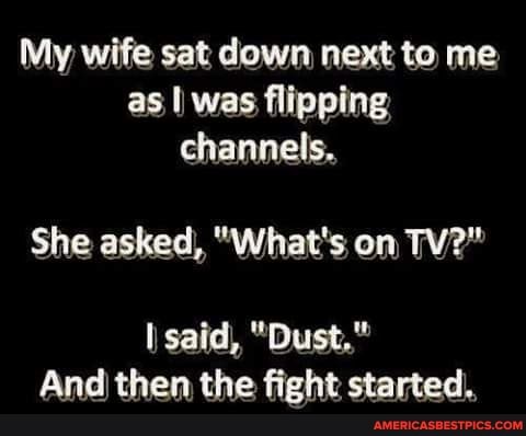 My wife sat down next to me as I was flipping channels.
She asked, "What's on TV?"
said, "Dust,"
And) then the fight started.