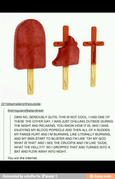 heireguiarofpakerstreet:
(OMG NO, SERIOUSLY GUYS. THIS IS NOT COOL. I HAD ONE OF
THESE THE OTHER DAY. I WAS JUST CHILLING OUTSIDE DURING
THE NIGHT AND RELAXING, YOU KNOW HOW IT IS. AND I WAS
ENJOYING MY BLOOD POPSICLE AND THEN ALL OF A SUDDEN
MY FANGS HURT AND I'M BURNING, LIKE LITERALLY BURNING,
AND MY SKIN START TO BLISTER AND I'M LIKE "OH MY GOD
WHAT IS THAT' AND I SEE THE CRUCIFIX AND I'M LIKE 'DUDE,
WHAT THE HELL7I21' SO I DROPPED THAT AND TURNED INTO A
BAT AND FLEW AWAY INTO NIGHT
You win the Internet.
