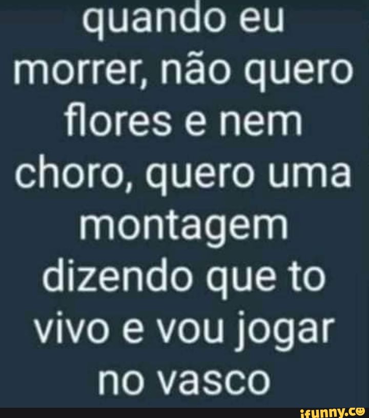 quando eu morrer, não quero flores e nem choro, quero uma montagem dizendo que to vivo vou jogar no vasco