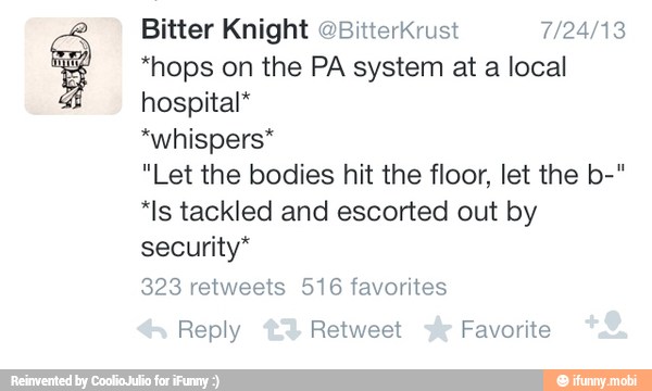 Bitter Knight @BitterKrust 7/24/13
*hops on the PA system at a local
hospital*
*whispers*
"Let the bodies hit the floor, let the b-"
*Is tackled and escorted out by
security*
Reply