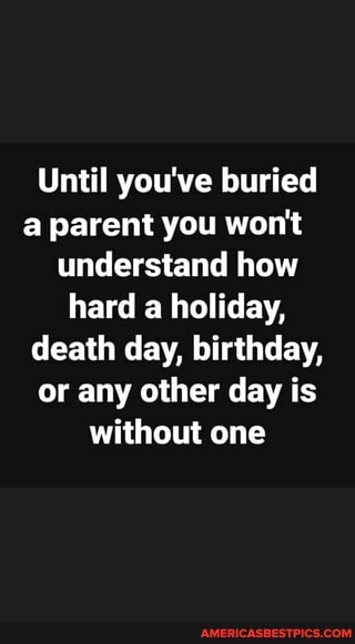 Until you've buried a parent you won't understand how hard a holiday, death day, birthday, or any other day is without one
