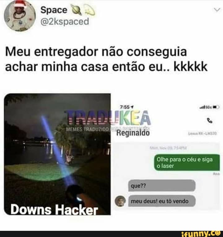 Space
(D2kspaced
Meu entregador não conseguia achar minha casa então eu.. kkkkk
me
Reginaldo
Downs Hacker
Olhe para o céu e siga o laser
em