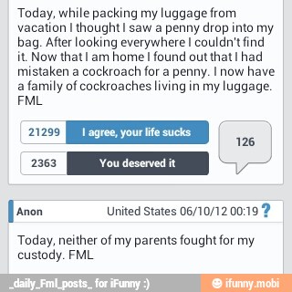 Today, while packing my luggage from
vacation I thought I saw a penny drop into my
bag. After looking everywhere I couldn't find
it. Now that I am
home I
found out that I had
mistaken a
cockroach for a penny. I now
have
a family of cockroaches living in my luggage.
E
Jaron United States 06/10/12 00:19 2
Today, neither of my parents fought for my
custody. FML