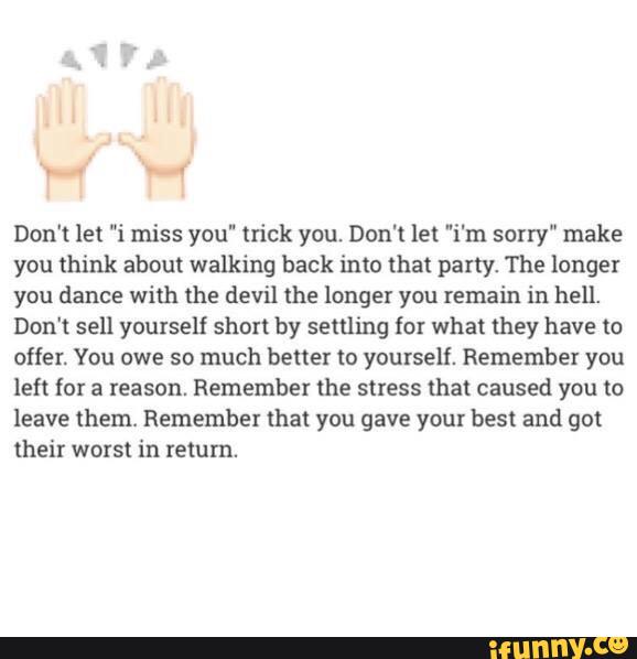 Don't let "i miss you" trick you. Don‘t let "i'm sorry" make
you think about walking back into that party. The longer
you dance with the devil the longer you remain in hell.
Don't sell yourself shoxl by settling for what they have to
offer. You owe so much better «3 yourself. Remember you
left for a reason. Remember the stress mat caused you to
leave them. Remember that you gave your best and got
their worst in return.