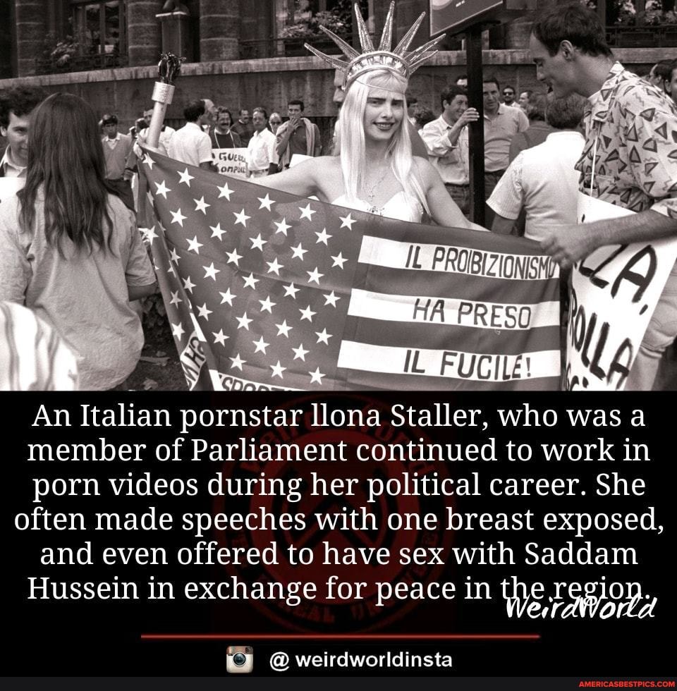 An Italian pornstar llona Staller, who was a member of Parliament continued to work in porn videos during her political career. She often made speeches with one breast exposed, and even offered to have sex with Saddam
Hussein in exchange for peace in the
weirdwinrldincta
