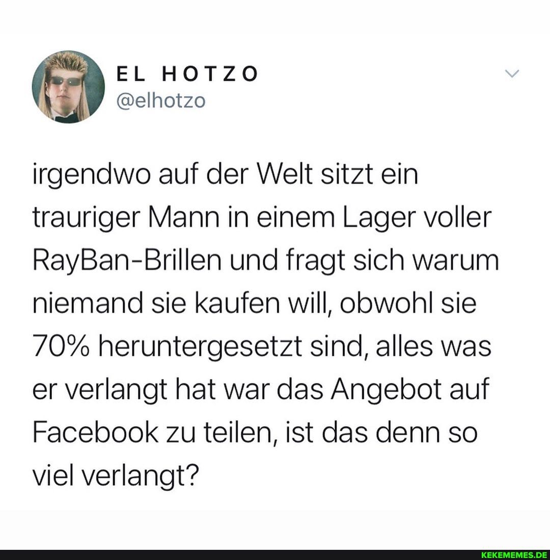 irgendwo auf der Welt sitzt ein trauriger Mann in einem Lager voller
RayBan-Brillen und fragt sich warum niemand sie kaufen will, obwohl sie
70% heruntergesetzt sind, alles was er verlangt hat war das Angebot auf
Facebook zu teilen, ist das denn so viel verlangt?