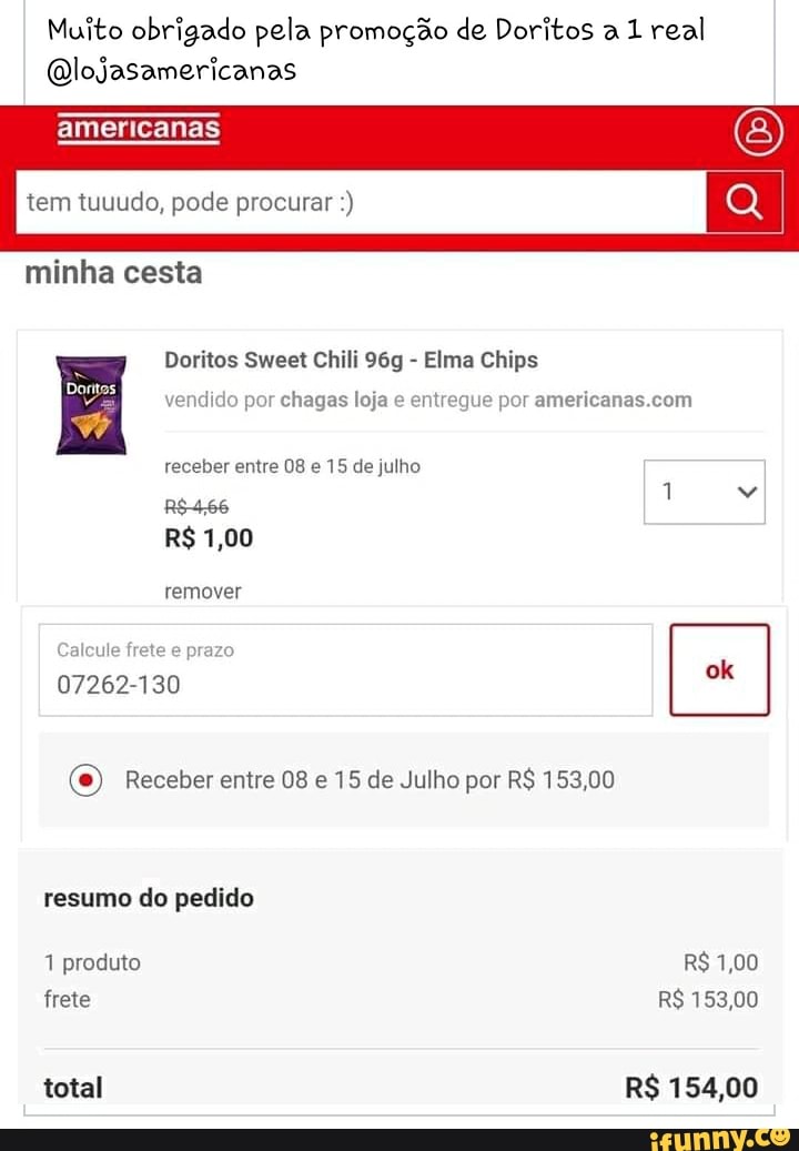 Muito obrigado pela promoção de Doritos a 1 real
Qlojasamericanas
americanas
tem tuuudo, pode procurar
minha cesta
Doritos Sweet Chili - Elma Chips
vendido por chagas loja e entregue por
receber entre 08 e 15 de julho
remover alcule frete e prazo
07262-130
O) Receber entre 08 e 15 de Julho por R$ 153,00
resumo do pedido
1 produto R$ 1,00 frete R$ 153,00
total R$ 154,00