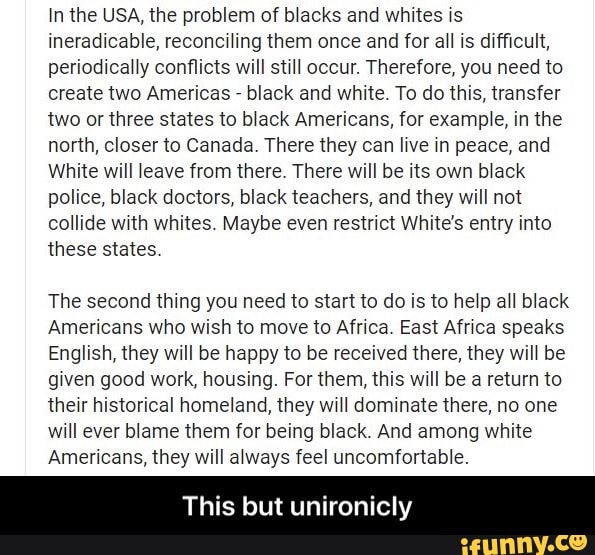 In the USA, the problem of blacks and whites is
ineradicable, reconciling them once and for all is difficult,
periodically conflicts will still occur. Therefore, you need to
create two Americas black and white. To do this, transfer
two or three states to black Americans, for example, in the
north, closer to Canada. There they can live in peace, and
White will leave from there. There will be its own black
police, black doctors, black teachers, and they will not
collide with whites. Maybe even restrict White's entry into
these states.
The second thing you need to start to do is to help all black
Americans who wish to move to Africa. East Africa speaks
English, they will be happy to be received there, they will be
given good work, housing. For them, this will be a return to
their historical homeland, they will dominate there, no one
will ever blame them for being black. And among white
Americans, they will always feel uncomfortable.
This but unironicly - This but unironicly