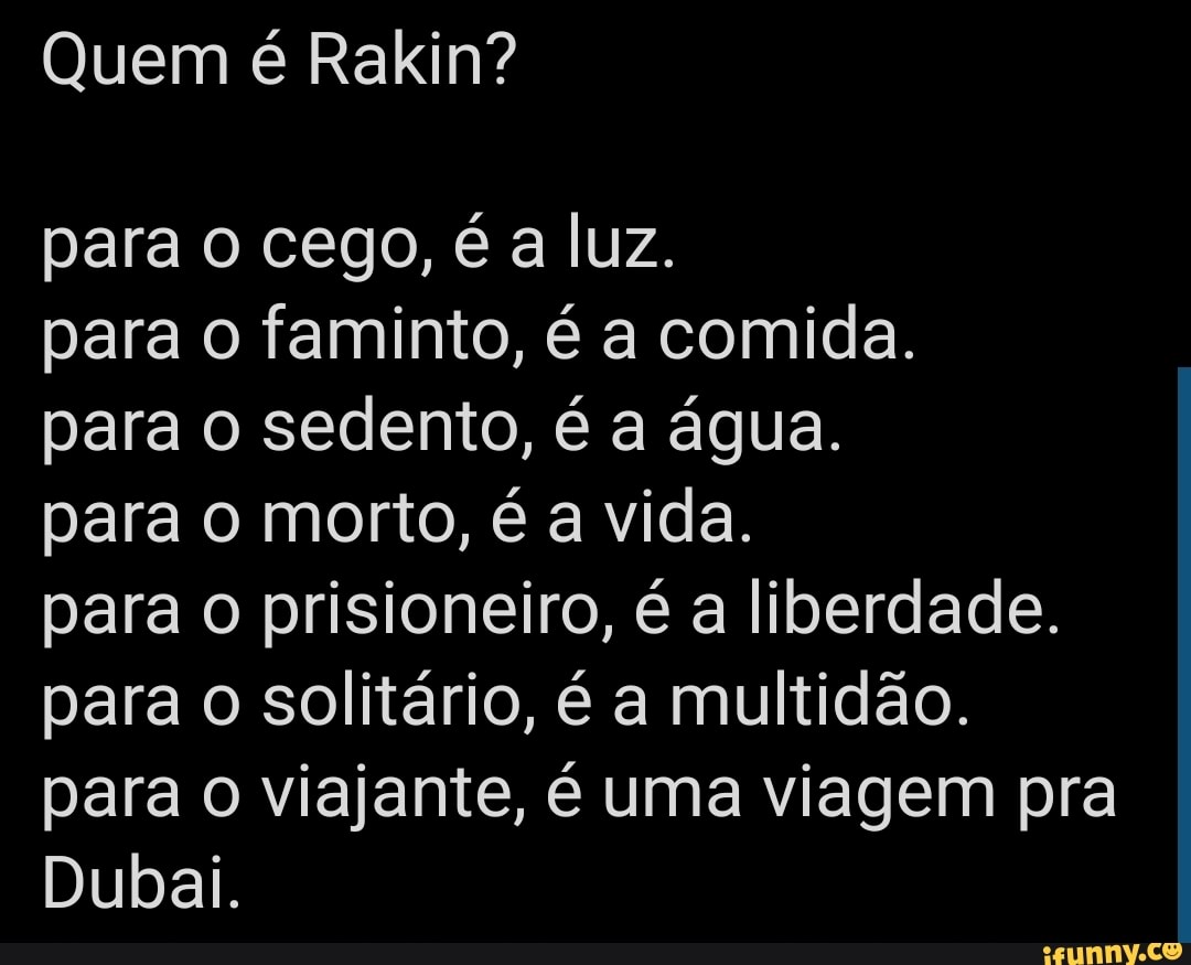 Quem é Rakin?
para o cego, é a luz.
para o faminto, é a comida.
para o sedento, é a água.
para o morto, é a vida.
para o prisioneiro, é a liberdade.
para o solitário, é a multidão.
para o viajante, é uma viagem pra
Dubai.