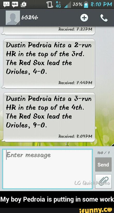 Dustin Pedroia hits a
Z-run
HR in the top of the 57d.
The Red Sox lead the
Dustin Pedrnia hits a
S-run
HR in the top 01" the ['t/I.
The Red Sox lead the
Orioles, 9-0.
My boy Pedroia is putting in some work - My boy Pedroia is putting in some work
