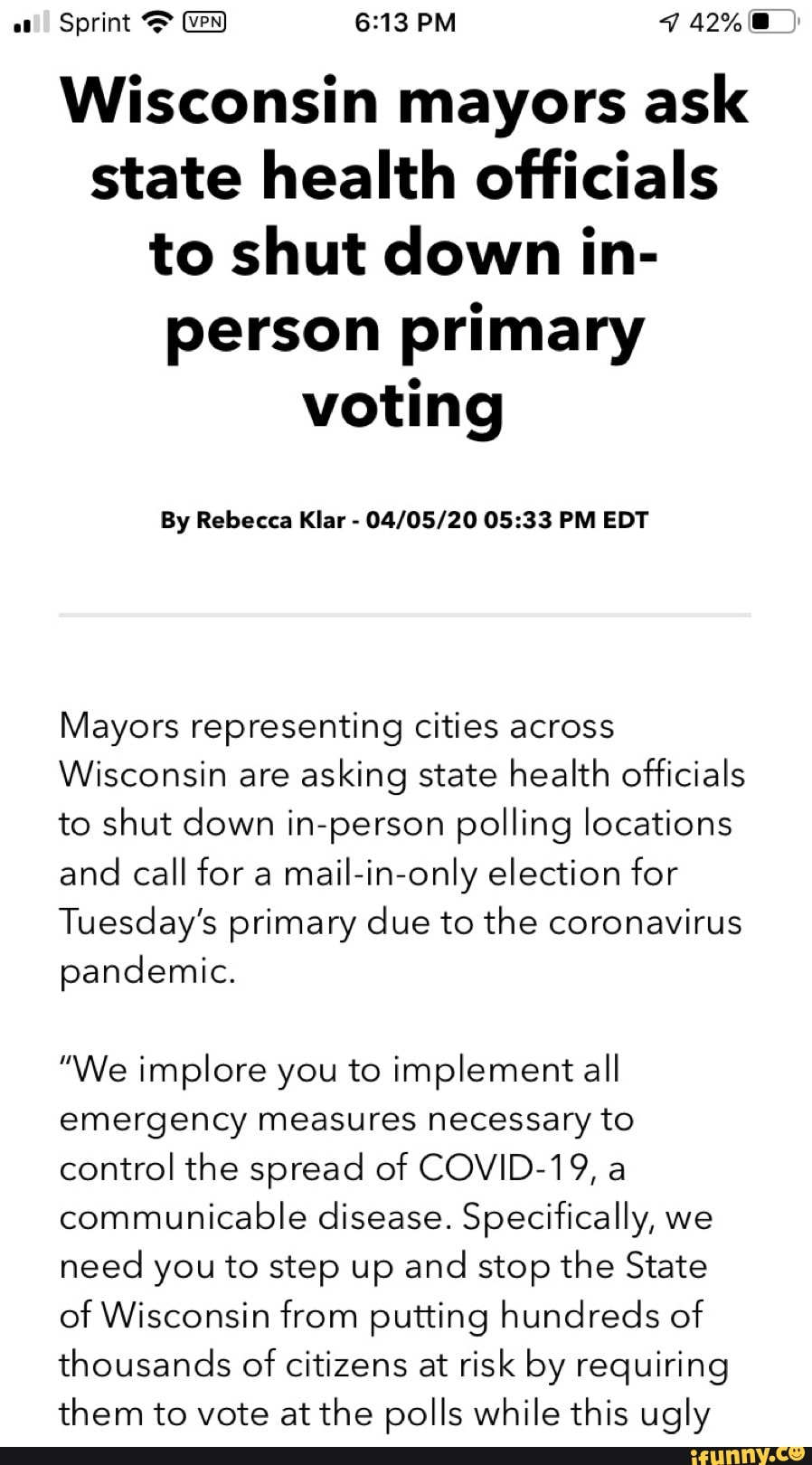 Sprint 6:13 PM ICI
Wisconsin mayors ask
state health officials
to shut down in-
person primary
voting
04/05/20 05:33 PM EDT
Mayors representing cities across
Wisconsin are
asking state health officials
to shut down in-person polling locations
and call for a
mail-in-only election for
Tuesday's primary due to the coronavirus
pandemic.
"We implore you to implement all
emergency measures necessary to
control the spread of COVID-19, a
communicable disease. Specifically, we
need you to step up and
stop the State
of Wisconsin from putting hundreds of
thousands of
citizens at risk by requiring
them to vote at the polls while this ugly