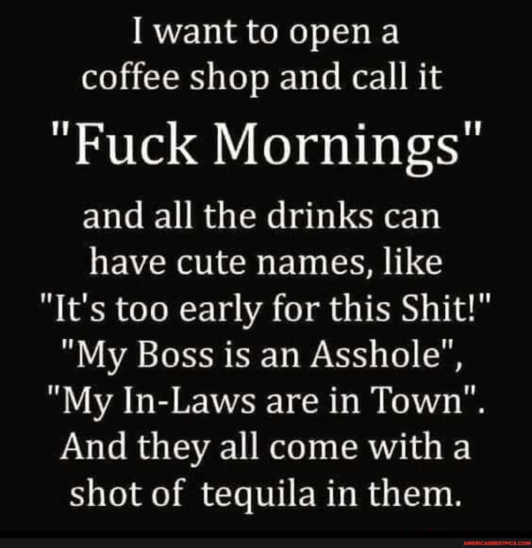 I want to open coffee shop and call it
"Fuck Mornings
and all the drinks can have cute names, like
"It's too early for this Shit!"
"My Boss is an Asshole",
"My In-Laws are in Town".
And they all come with a shot of tequila in them.