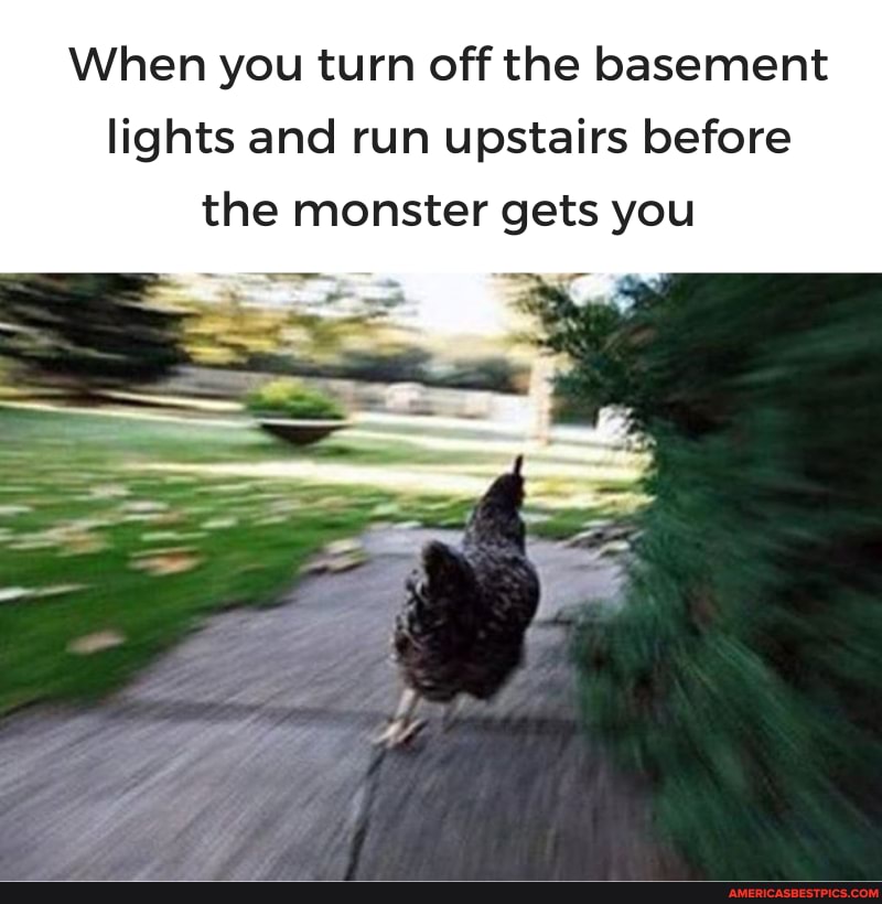 When you turn off the basement lights and run upstairs before the monster gets you