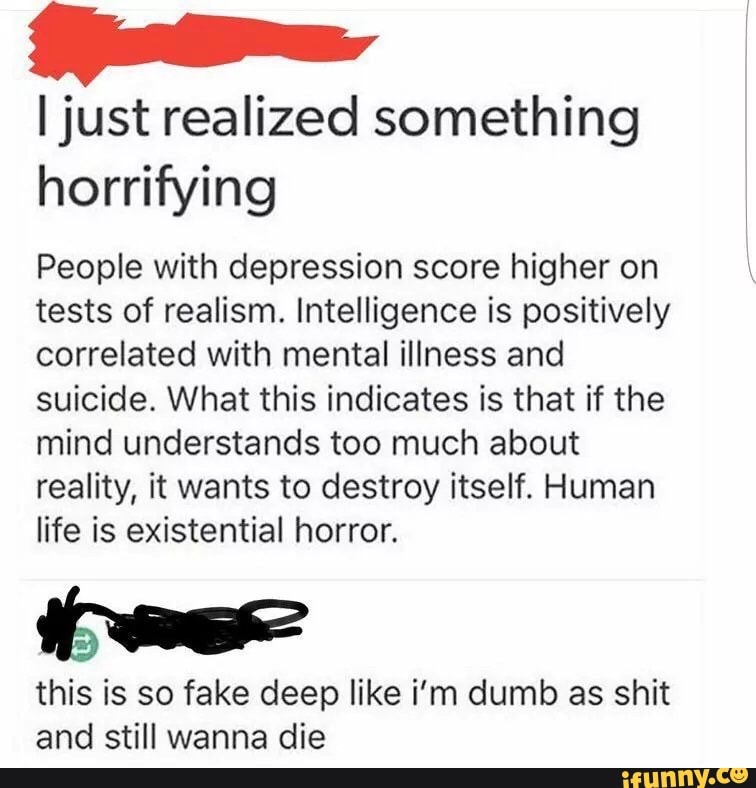"
ljust realized something
horrifying
&
People with depression score higher on
tests of realism. Intelligence is positively
correlated with mental illness and
suicide. What this indicates is that if the
mind understands too much about
reality, it wants to destroy itself. Human
life is existential horror.
W
this is so fake deep like i'm dumb as shit
and still wanna die