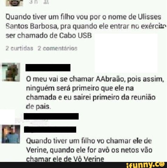 Quando tiver um filho vou por o nome de Ulisses
Santos Barbosa, pra quando ele entrar no exército ser chamado de Cabo USB
comentário:
O meu vai se chamar AAbraão, pois assim, ninguém será primeiro que ele na chamada e eu sairei primeiro da reunião de pais
Quando tiver um filho vo chamar ele de
Verine, quando ele for avô os netos vão chamar ele de Vô Verne