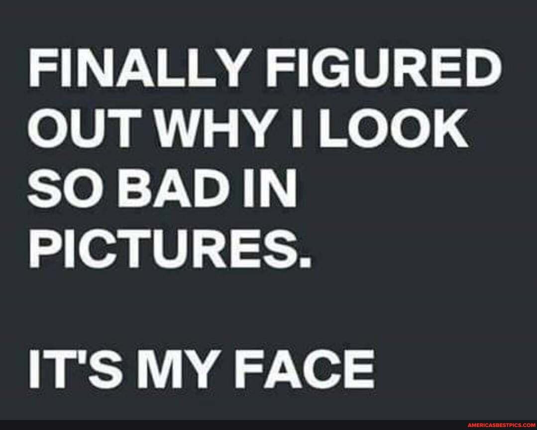 FINALLY FIGURED OUT WHY I LOOK SO BAD IN PICTURES. ITS MY FACE