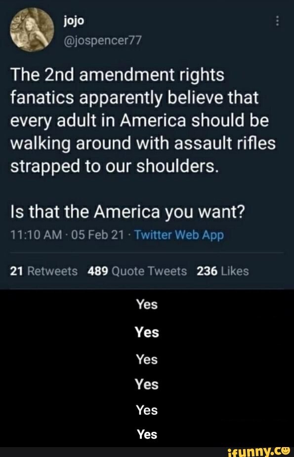 @yjospencer77
The amendment rights fanatics apparently believe that every adult in America should be walking around with assault rifles strapped to our shoulders.
Is that the America you want?
O5Feb21 [witter Web App
Yes
Yes
Yes
Yes
Yes
Yes - Yes