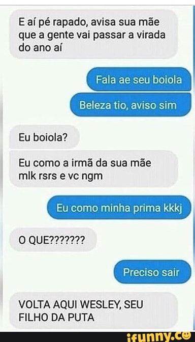 E aí pé rapado, avisa sua mãe
que a gente vai passar a virada
do ano aí
Fala ae seu boiola
Beleza tio, aviso sim
Eu boiola?
Eu como
a irmã da sua mãe
Eu como minha prima kkkj
Preciso sair
VOLTA AQUI WESLEY, SEU
FILHO DA PUTA