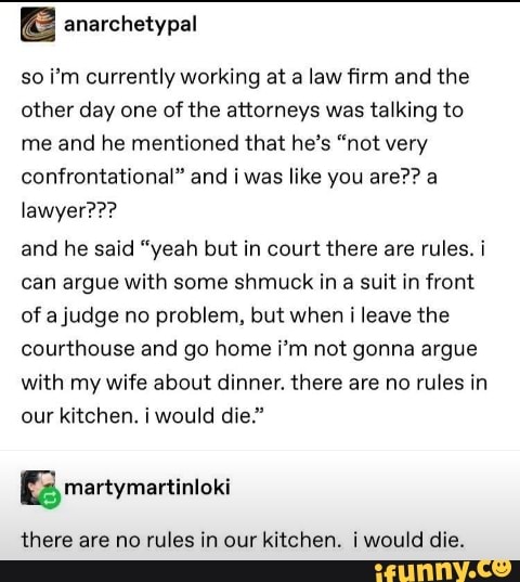 so i'm currently working at a law firm and the
other day one of the attorneys was talking to
me and he mentioned that he's "not very
confrontational" and i was like you are?? a
and he said "yeah but in court there are rules. i
can argue with some shmuck in a suit in front
of a judge no problem, but when i leave the
courthouse and go home i'm not gonna argue
with my wife about dinner. there are no rules in
our kitchen. i would die."
there are no rules in our kitchen. i would die.