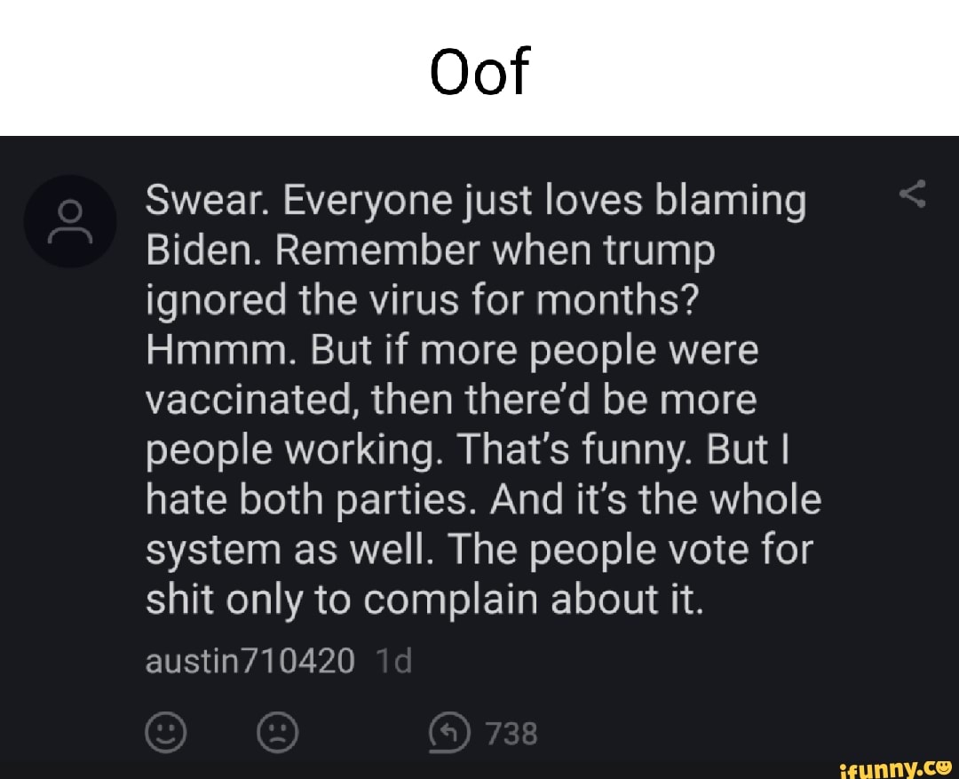 Oof
Swear. Everyone just loves blaming
Biden. Remember when trump ignored the virus for months?
Hmmm. But if more people were vaccinated, then there'd be more people working. That's funny. But I I hate both parties. And it's the whole system as well. The people vote for shit only to complain about it.
austin710420