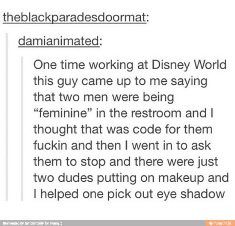 theblackparadesdoormat:
damianimated:
One time working at Disney World
this guy came up to me saying
that two men were being
"feminine" in the restroom and I
thought that was code for them
fuckin and then I went in to ask
them to stop and there were just
two dudes putting on makeup and
I helped one pick out eye shadow