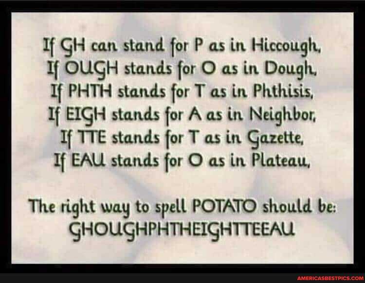 If GH can stand for P as in Hiccough,
Tf OUGH stands for O as in Dough,
If PHTH stands for T as in Phthisis,
If EIGH stands for A as in Neighbor,
If TTE stands for T as in Gazette,
Tf EAU stands for O as in Plateau,
The right way to spell POTATO should be:
GHOUGHPHTHEIGHTTEEAU