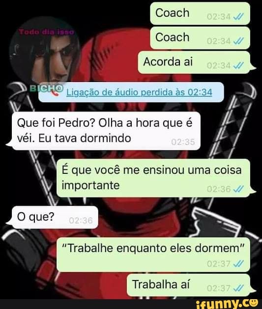 Coach
Acorda ai
Que foi Pedro? Olha a hora que é véi. Eu tava dormindo
que?
E que você me ensinou uma coisa importante
"Trabalhe enquanto eles dormem"
Trabalha aí