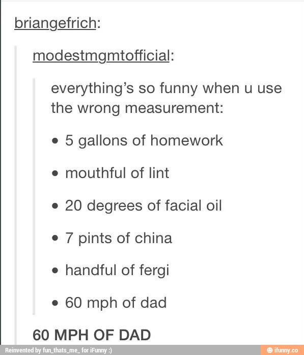 briangefrich:
modestmgmtof‘ficial:
everything’s so funny When u use
the wrong measurement:
o
5 gallons of homework
o
mouthful of lint
o
20 degrees of facial oil
' 7 pints of china
.
handful of fergi
.
60 mph of dad
60 MPH OF DAD