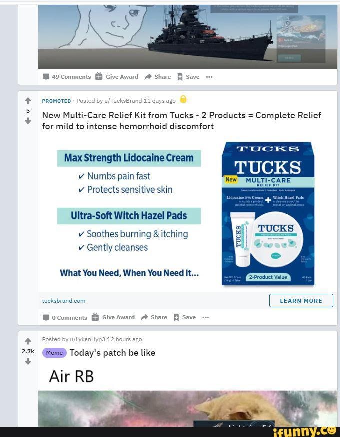 49Comments Give Award Share Save
PROMOTED Posted by u
New Multi-Care Relief Kit from Tucks - 2 Products = Complete Relief for mild to intense hemorrhoid discomfort
Brand
Max Strength Lidocaine Cream
v Numbs pain fast v Protects sensitive skin
Ultra-Soft Witch Hazel Pads
v Soothes burning & itching v Gently cleanses
What You Need, When You Need It...
LEARN MORE
Mocomments GiveAward Share Save
LykanHyp3 12 hours ago
2.7 @BRB) Today's patch be like
Air RB