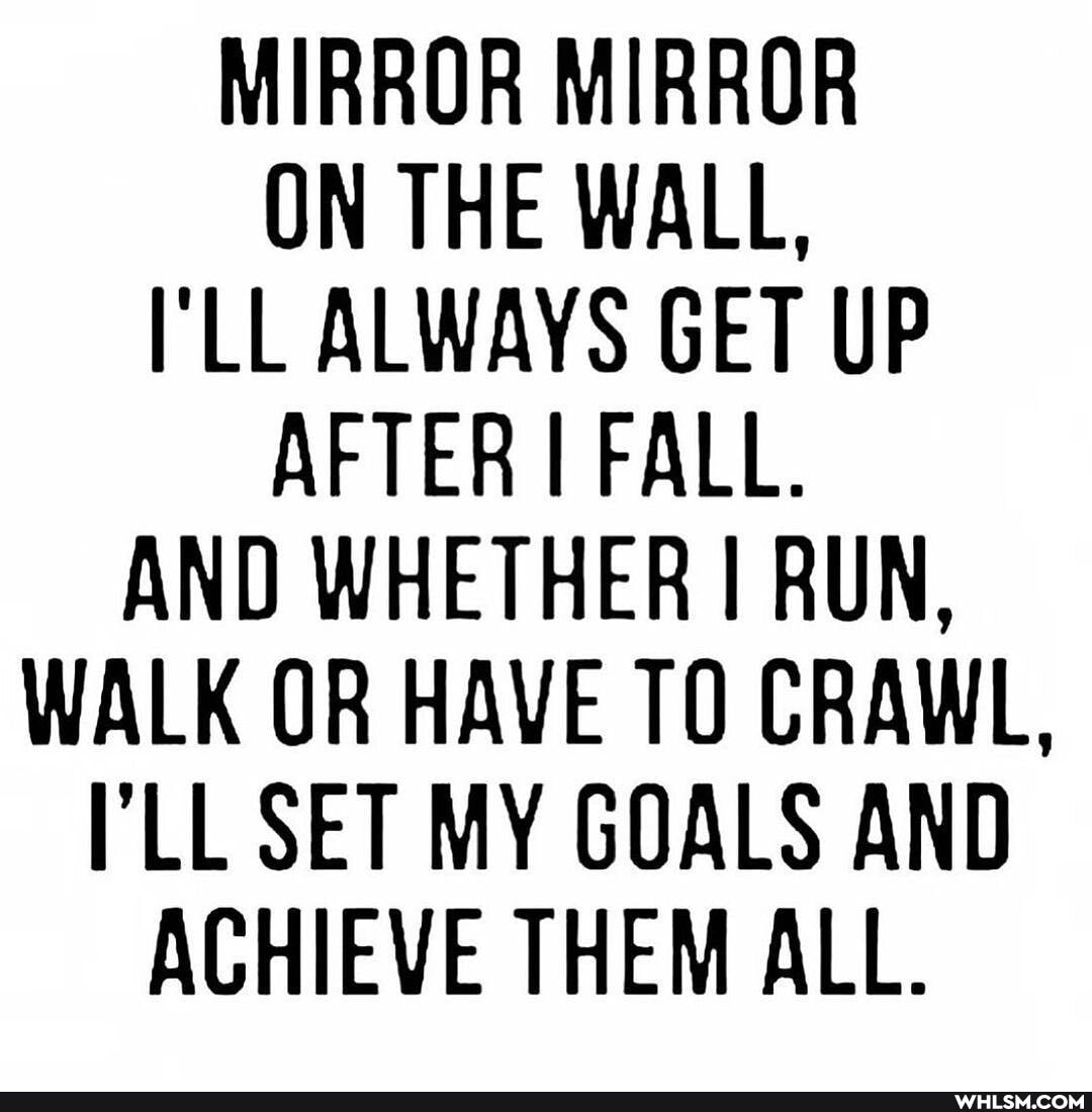 MIRROR MIRROR ON THE WALL,
LL ALWAYS GET UP AFTER I FALL.
AND WHETHER I RUN,
WALK OR HAVE TO CRAWL,
LL SET MY GOALS AND ACHIEVE THEM ALL.