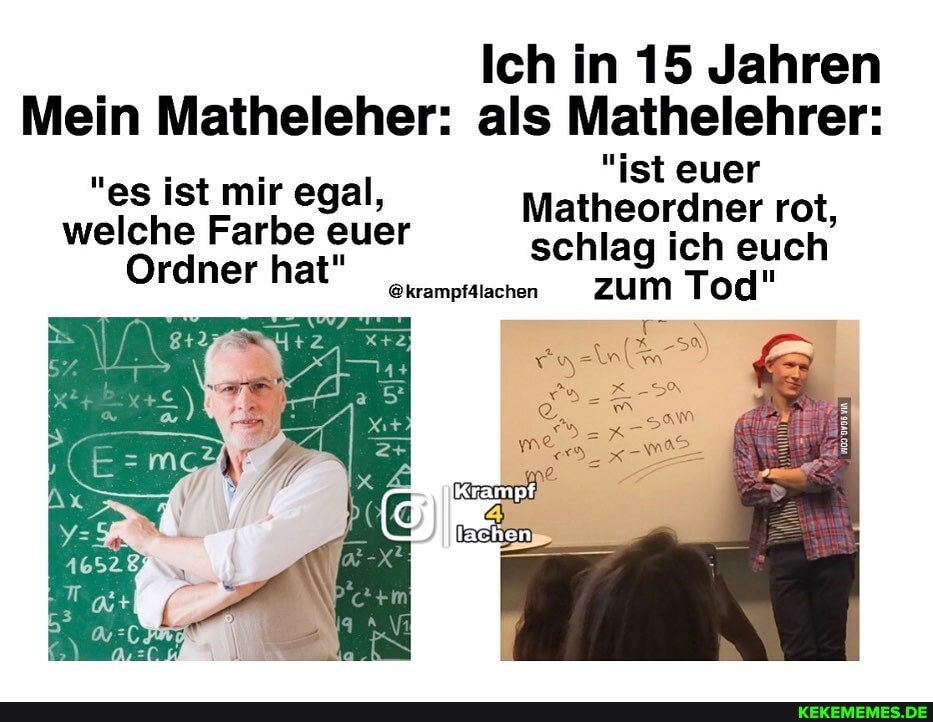 Ich in 15 Jahren
Mein Matheleher: als Mathelehrer:
"es ist mir egal, welche Farbe euer
Ordner hat"
"ist euer
Matheordner rot, schlag ich euch
@krampf4lachen zum Tod"
"es ist mir egal, welche Farbe euer
Ordner hat"